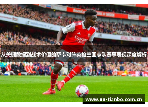 从关键数据到战术价值的萨卡对阵英格兰国家队赛事表现深度解析